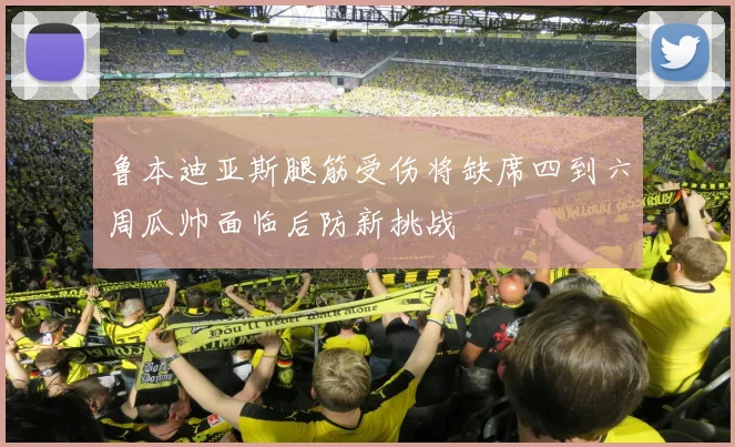鲁本迪亚斯腿筋受伤将缺席四到六周瓜帅面临后防新挑战