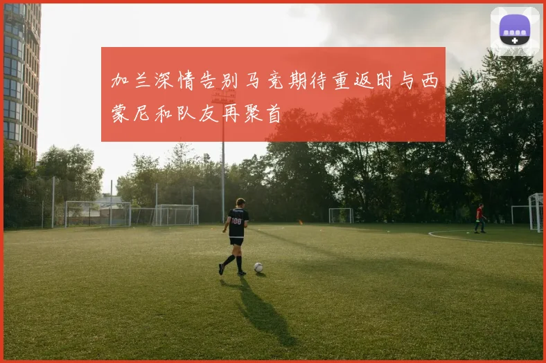 加兰深情告别马竞期待重返时与西蒙尼和队友再聚首
