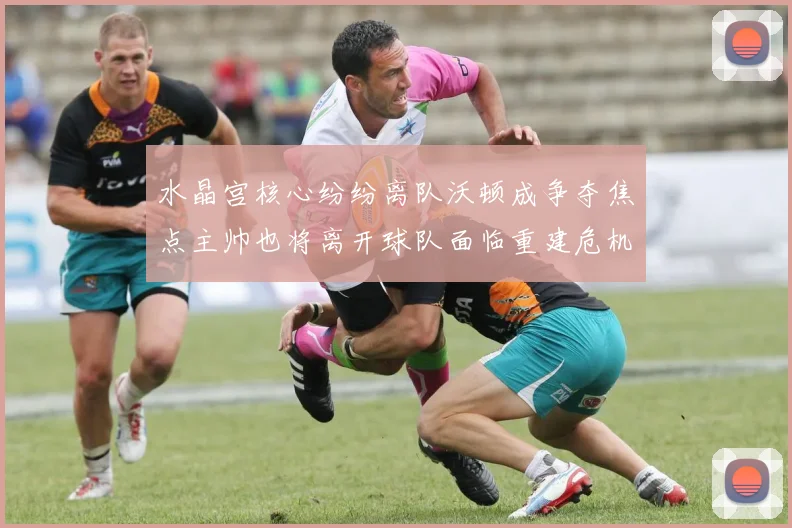 水晶宫核心纷纷离队沃顿成争夺焦点主帅也将离开球队面临重建危机