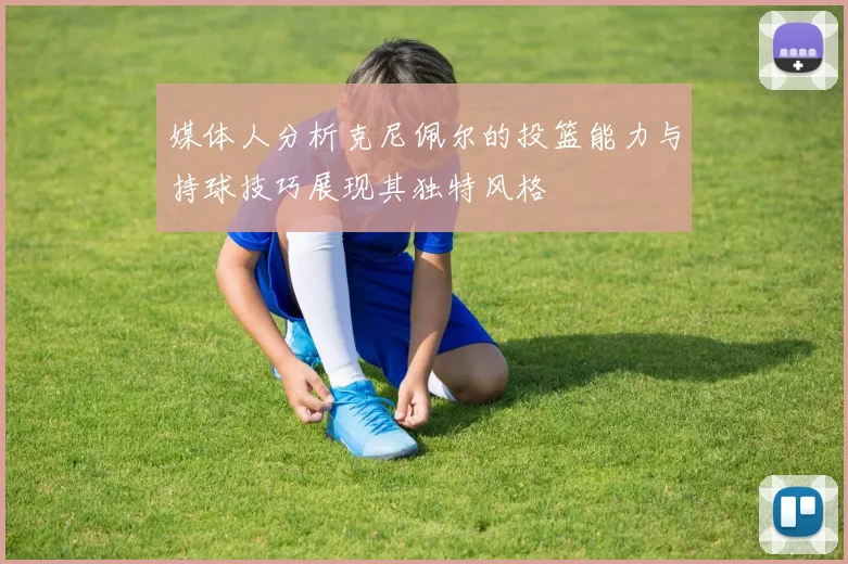 媒体人分析克尼佩尔的投篮能力与持球技巧展现其独特风格
