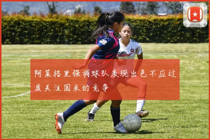 阿莱格里强调球队表现出色不应过度关注国米的竞争